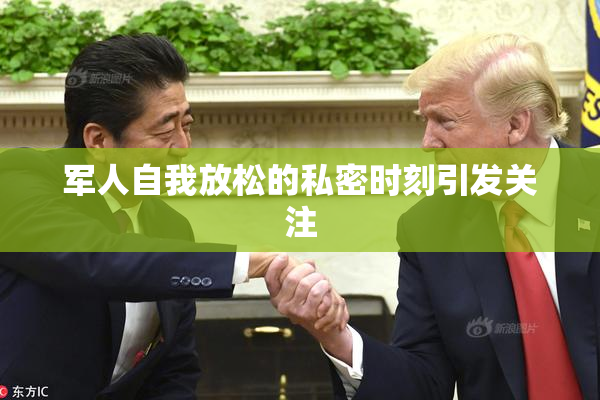 军人自我放松的私密时刻引发关注
