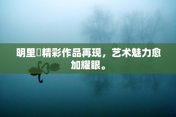 明里紬精彩作品再现，艺术魅力愈加耀眼。