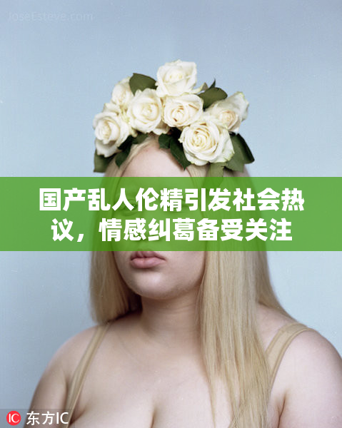 国产乱人伦精引发社会热议，情感纠葛备受关注