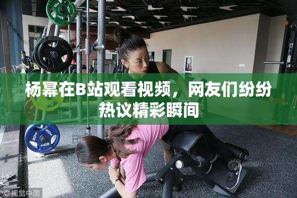 杨幂在B站观看视频，网友们纷纷热议精彩瞬间