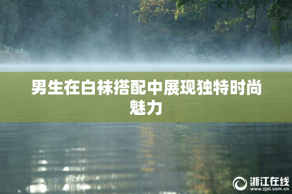 男生在白袜搭配中展现独特时尚魅力