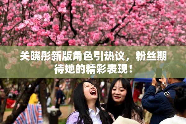 关晓彤新版角色引热议，粉丝期待她的精彩表现！