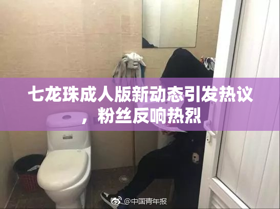 七龙珠成人版新动态引发热议，粉丝反响热烈