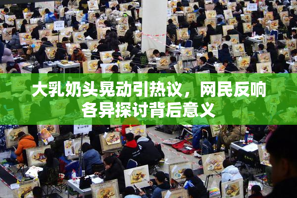 大乳奶头晃动引热议，网民反响各异探讨背后意义
