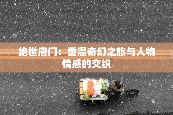 绝世唐门：重温奇幻之旅与人物情感的交织