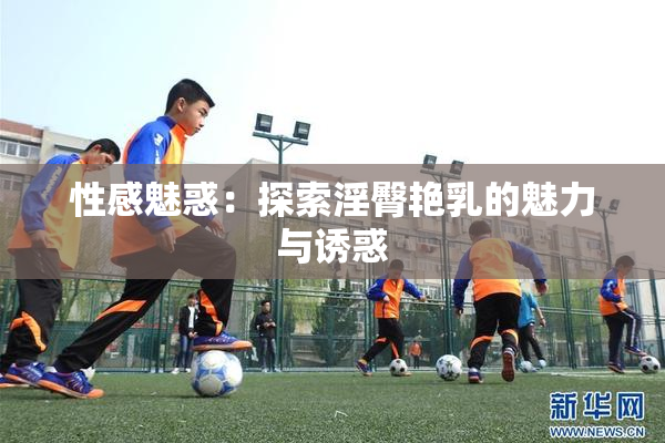 性感魅惑：探索淫臀艳乳的魅力与诱惑