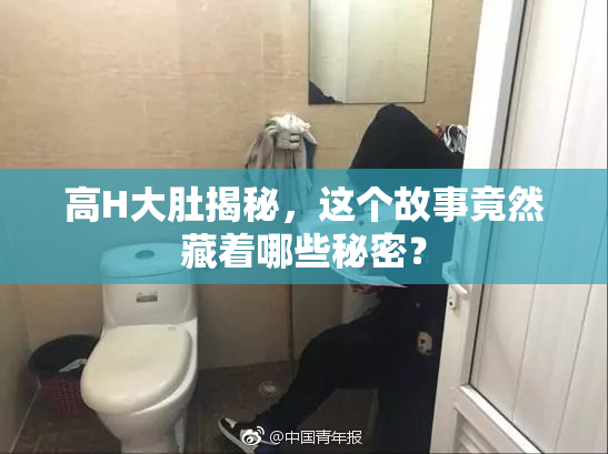 高H大肚揭秘，这个故事竟然藏着哪些秘密？