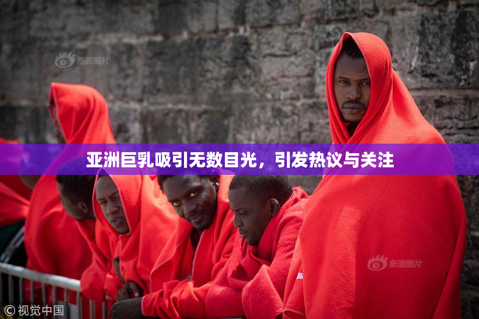 亚洲巨乳吸引无数目光，引发热议与关注