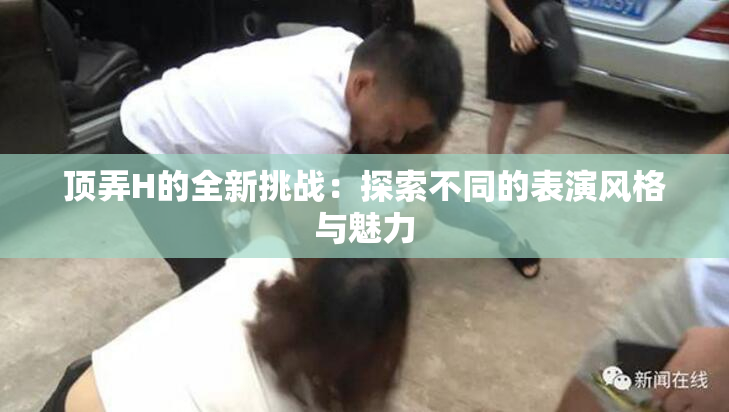 顶弄H的全新挑战：探索不同的表演风格与魅力
