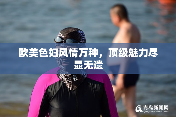 欧美色妇风情万种，顶级魅力尽显无遗