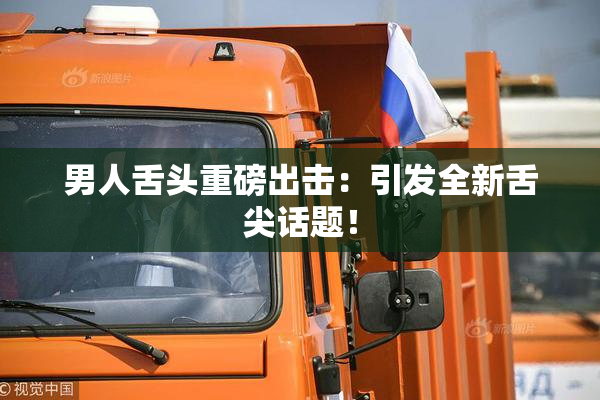 男人舌头重磅出击：引发全新舌尖话题！