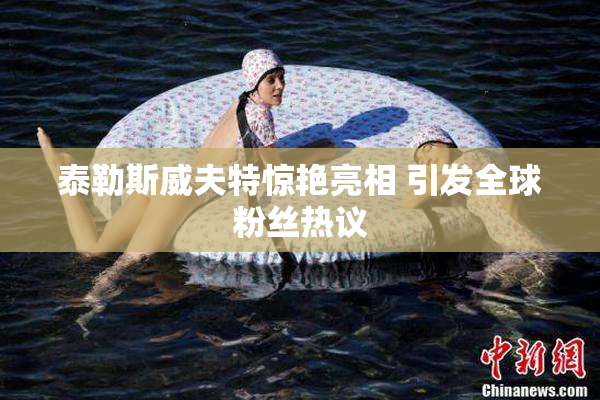 泰勒斯威夫特惊艳亮相 引发全球粉丝热议