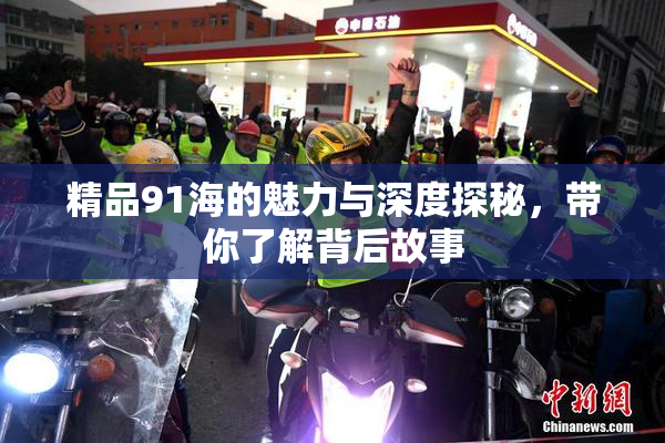 精品91海的魅力与深度探秘，带你了解背后故事