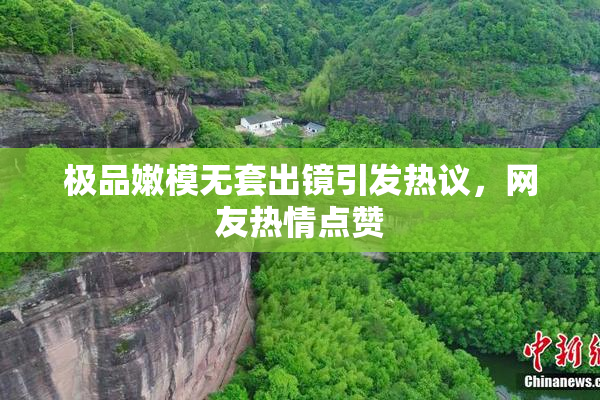 极品嫩模无套出镜引发热议，网友热情点赞