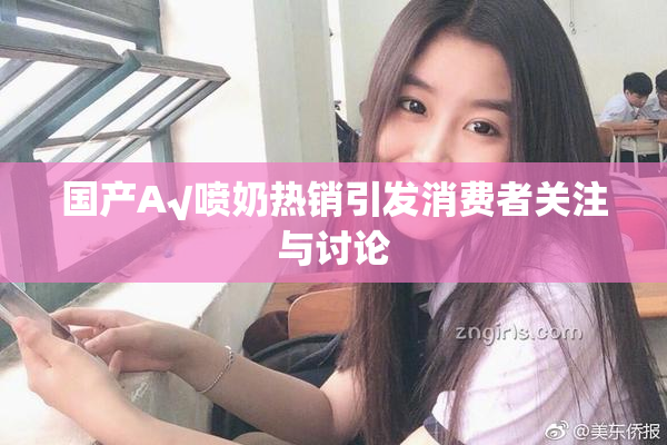 国产A√喷奶热销引发消费者关注与讨论