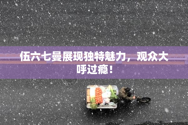 伍六七曼展现独特魅力，观众大呼过瘾！