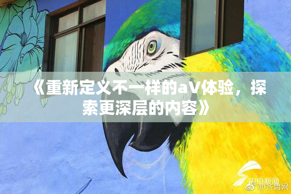 《重新定义不一样的aV体验，探索更深层的内容》