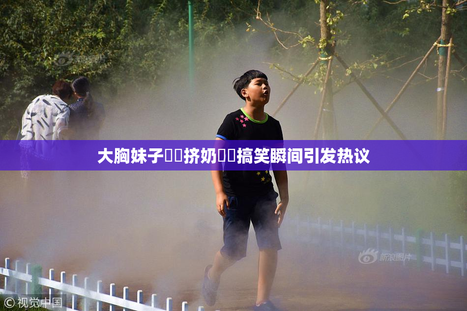 大胸妹子❌‌挤奶❌‌搞笑瞬间引发热议