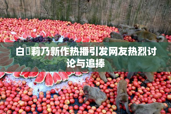 白咲莉乃新作热播引发网友热烈讨论与追捧