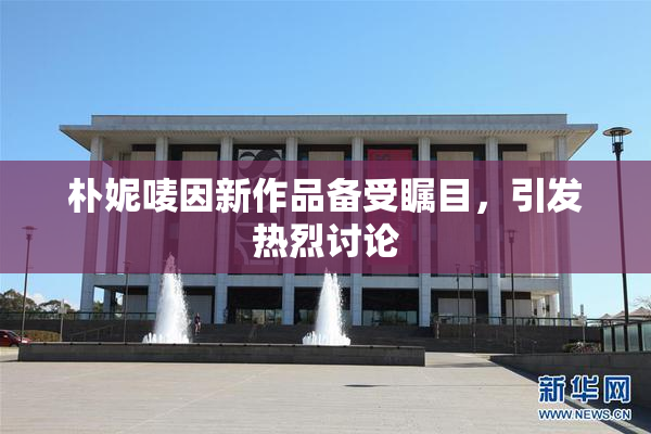 朴妮唛因新作品备受瞩目，引发热烈讨论