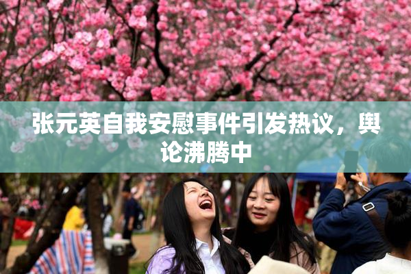 张元英自我安慰事件引发热议，舆论沸腾中