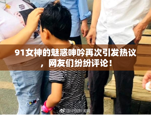 91女神的魅惑呻吟再次引发热议，网友们纷纷评论！