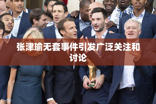 张津瑜无套事件引发广泛关注和讨论