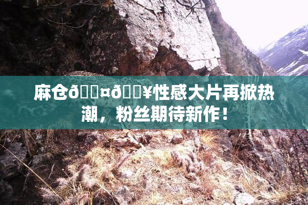 麻仓🖤🔥性感大片再掀热潮，粉丝期待新作！