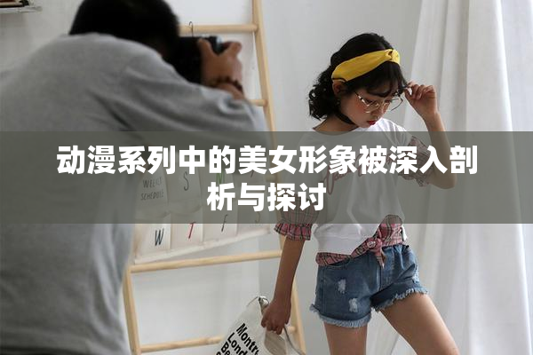 动漫系列中的美女形象被深入剖析与探讨