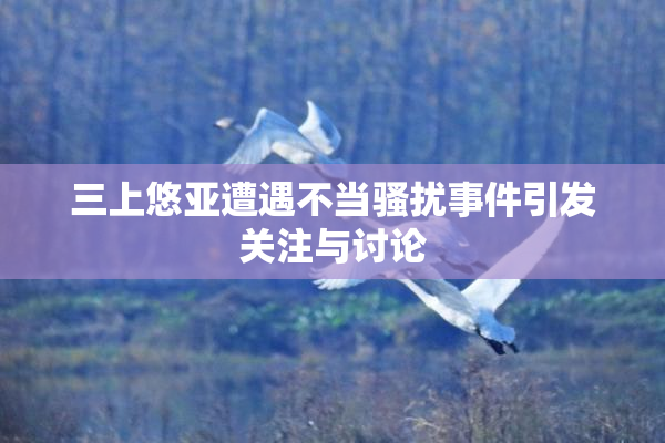 三上悠亚遭遇不当骚扰事件引发关注与讨论
