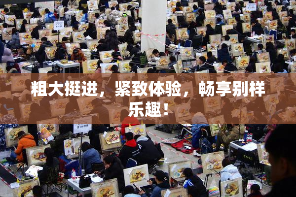 粗大挺进，紧致体验，畅享别样乐趣！