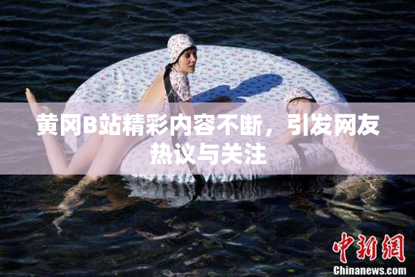 黄冈B站精彩内容不断，引发网友热议与关注