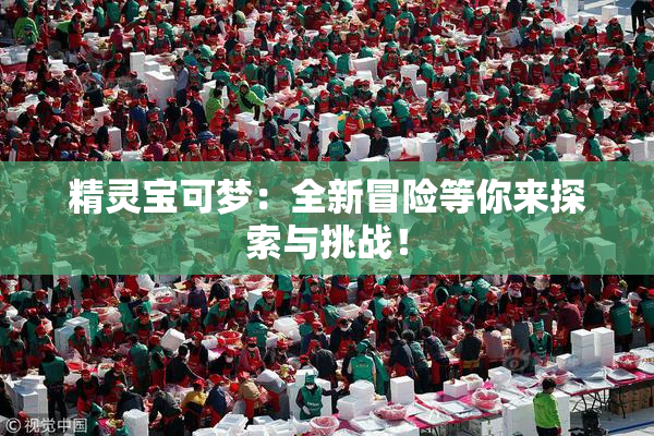 精灵宝可梦：全新冒险等你来探索与挑战！