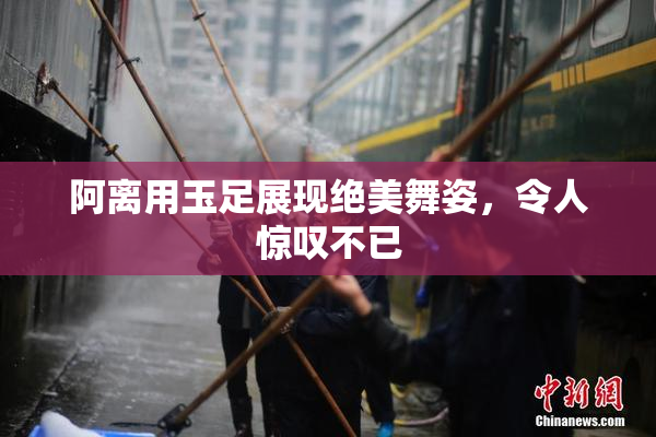 阿离用玉足展现绝美舞姿，令人惊叹不已