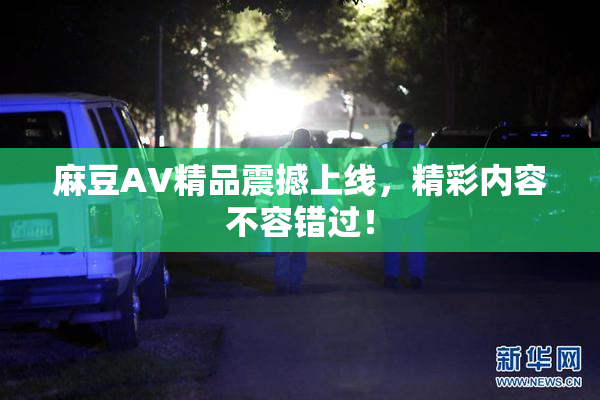 麻豆AV精品震撼上线，精彩内容不容错过！