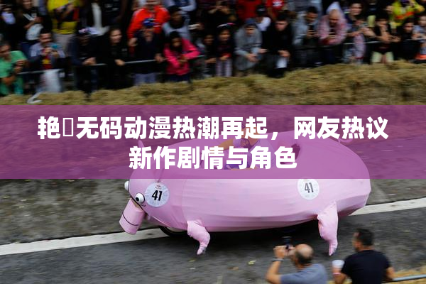 艳鉧无码动漫热潮再起，网友热议新作剧情与角色