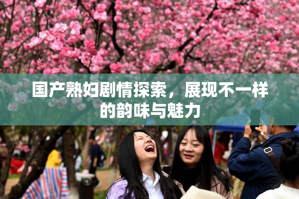 国产熟妇剧情探索，展现不一样的韵味与魅力