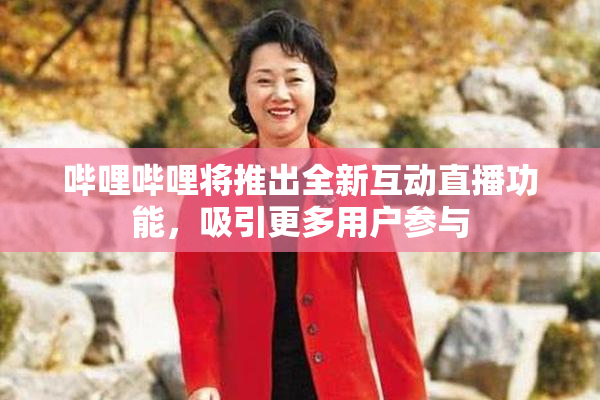 哔哩哔哩将推出全新互动直播功能，吸引更多用户参与