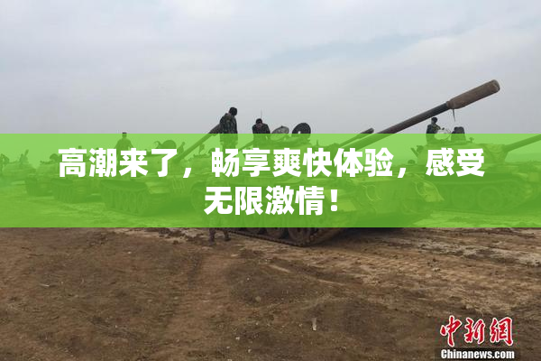 高潮来了，畅享爽快体验，感受无限激情！