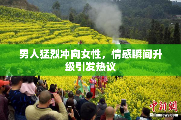 男人猛烈冲向女性，情感瞬间升级引发热议