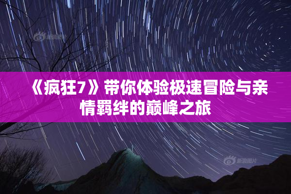 《疯狂7》带你体验极速冒险与亲情羁绊的巅峰之旅
