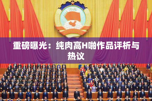 重磅曝光：纯肉高H啪作品评析与热议