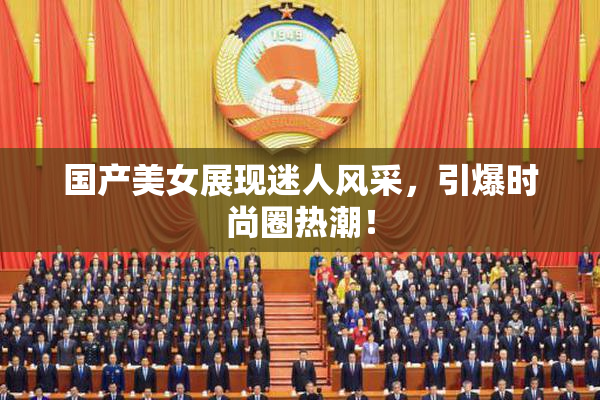 国产美女展现迷人风采，引爆时尚圈热潮！