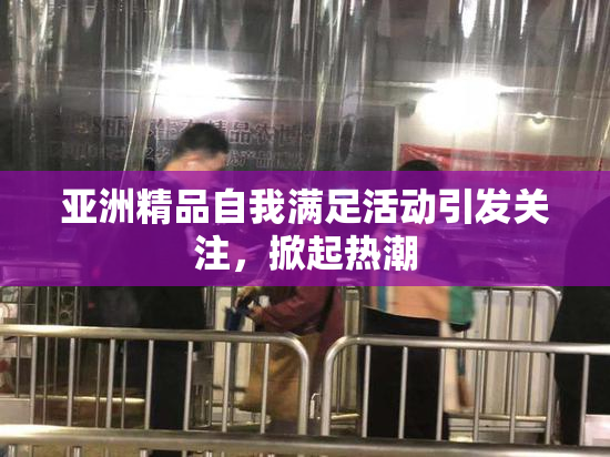 亚洲精品自我满足活动引发关注，掀起热潮