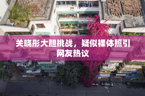 关晓彤大胆挑战，疑似裸体照引网友热议