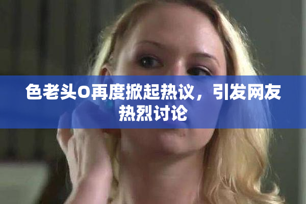 色老头O再度掀起热议，引发网友热烈讨论