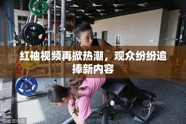 红袖视频再掀热潮，观众纷纷追捧新内容