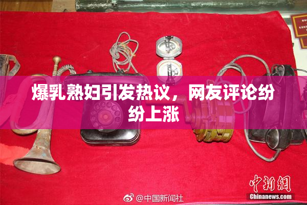 爆乳熟妇引发热议，网友评论纷纷上涨