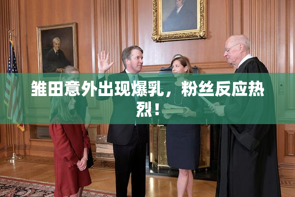 雏田意外出现爆乳，粉丝反应热烈！