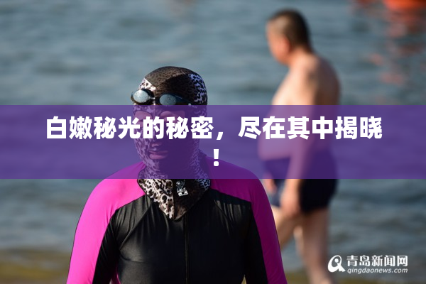 白嫩秘光的秘密，尽在其中揭晓！